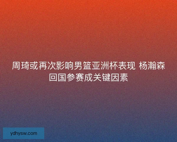 周琦或再次影响男篮亚洲杯表现 杨瀚森回国参赛成关键因素