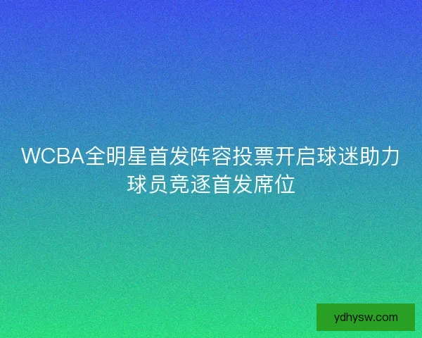 WCBA全明星首发阵容投票开启球迷助力球员竞逐首发席位