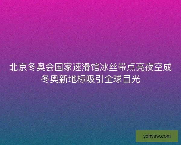 北京冬奥会国家速滑馆冰丝带点亮夜空成冬奥新地标吸引全球目光
