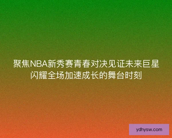 聚焦NBA新秀赛青春对决见证未来巨星闪耀全场加速成长的舞台时刻
