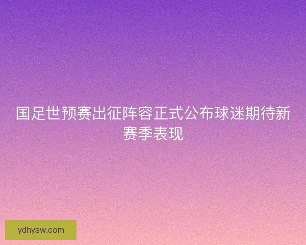 国足世预赛出征阵容正式公布球迷期待新赛季表现