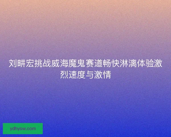刘畊宏挑战威海魔鬼赛道畅快淋漓体验激烈速度与激情