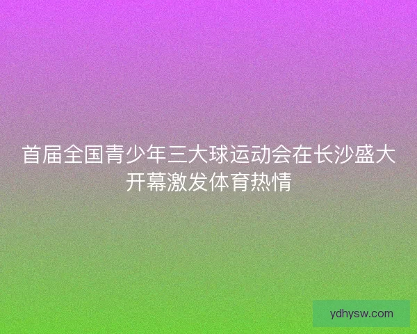 首届全国青少年三大球运动会在长沙盛大开幕激发体育热情