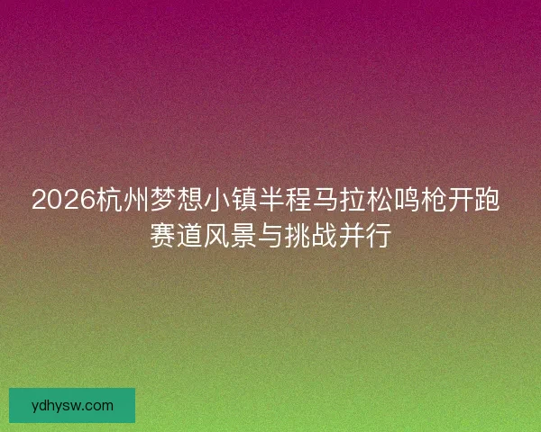 2026杭州梦想小镇半程马拉松鸣枪开跑 赛道风景与挑战并行