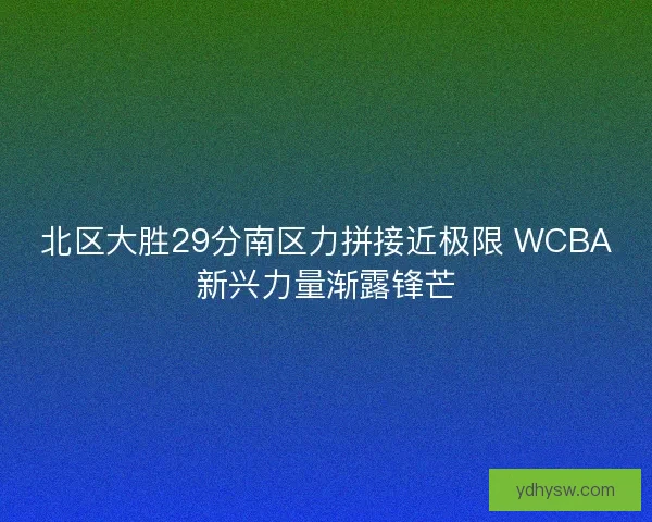 北区大胜29分南区力拼接近极限 WCBA新兴力量渐露锋芒