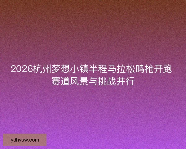 2026杭州梦想小镇半程马拉松鸣枪开跑 赛道风景与挑战并行
