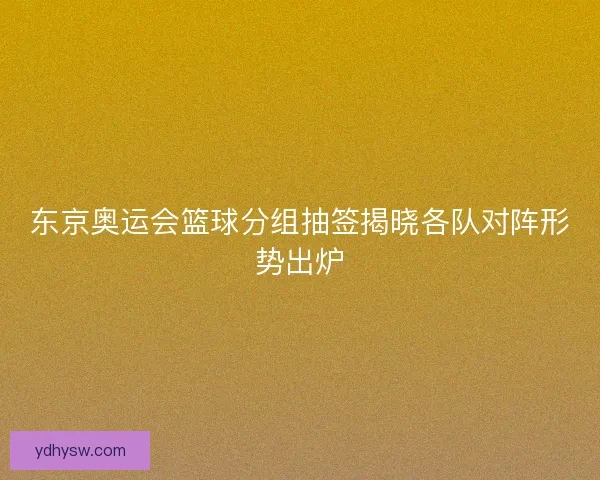 东京奥运会篮球分组抽签揭晓各队对阵形势出炉