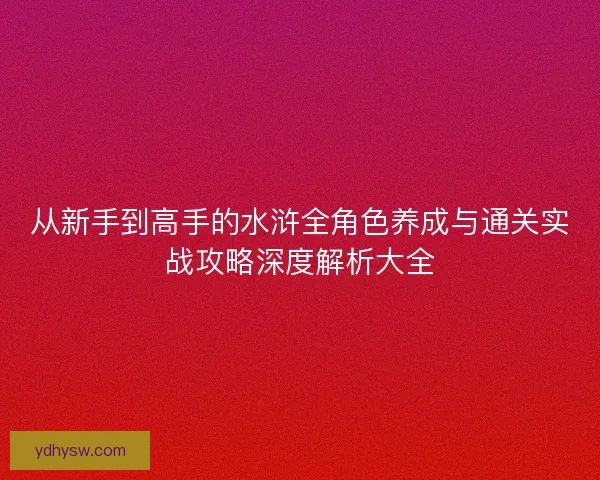 从新手到高手的水浒全角色养成与通关实战攻略深度解析大全
