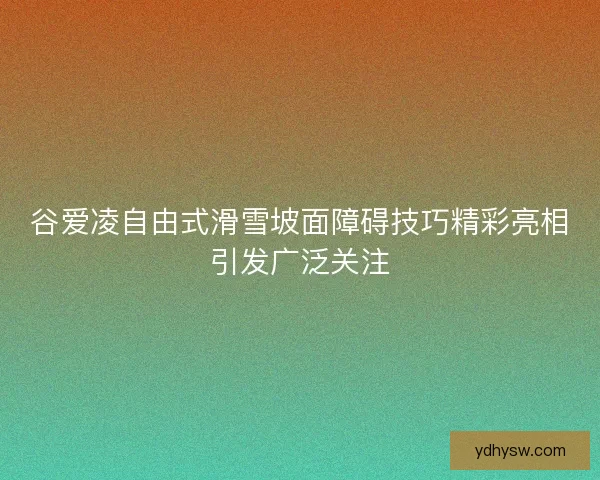 谷爱凌自由式滑雪坡面障碍技巧精彩亮相引发广泛关注