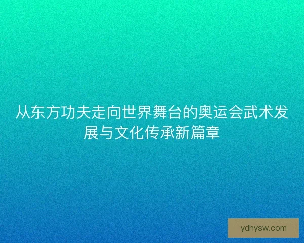 从东方功夫走向世界舞台的奥运会武术发展与文化传承新篇章