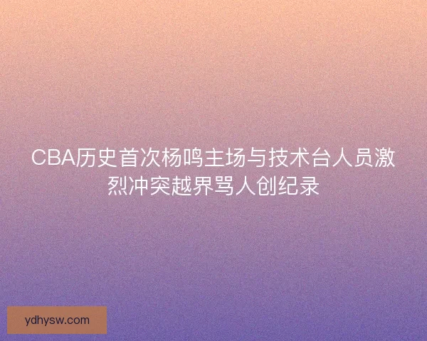 CBA历史首次杨鸣主场与技术台人员激烈冲突越界骂人创纪录