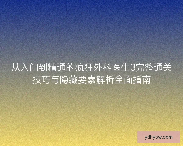 从入门到精通的疯狂外科医生3完整通关技巧与隐藏要素解析全面指南